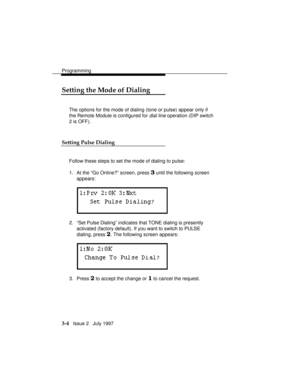 Page 48Programming
3-4   Issue 2   July 1997
Setting the Mode of Dialing
The options for the mode of dialing (tone or pulse) appear only if
the Remote Module is configured for 
dial line operation (DIP switch
2 is OFF).
Setting Pulse Dialing
Follow these steps to set the mode of dialing to pulse:
1. At the “Go Online?” screen, press 
3 until the following screen
appears:
2. “Set Pulse Dialing” indicates that TONE dialing is presently
activated (factory default). If you want to switch to PULSE
dialing, press 
2....