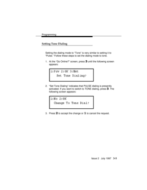 Page 49Programming
Issue 2   July 1997   3-5 Setting Tone Dialing
Setting the dialing mode to “Tone” is very similar to setting it to
“Pulse.” Follow these steps to set the dialing mode to tone.
1. At the “Go Online?” screen, press 
3 until the following screen
appears:
2. “Set Tone Dialing” indicates that PULSE dialing is presently
activated. If you want to switch to TONE dialing, press 
3. The
following screen appears:
3. Press 2 to accept the change or 1 to cancel the request. 