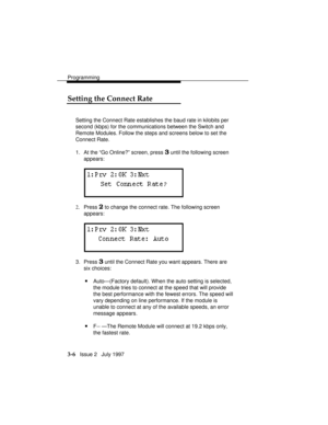 Page 50Programming
3-6   Issue 2   July 1997
Setting the Connect Rate
Setting the Connect Rate establishes the baud rate in kilobits per
second (kbps) for the communications between the Switch and
Remote Modules. Follow the steps and screens below to set the
Connect Rate.
1. At the “Go Online?” screen, press 
3 until the following screen
appears:
2.Press 2 to change the connect rate. The following screen
appears:
3. Press 3 until the Connect Rate you want appears. There are
six choices:
nAuto—(Factory default)....