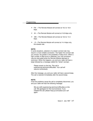 Page 51Programming
Issue 2   July 1997   3-7
nFM- —The Remote Module will connect at 19.2 or 16.8
kbps.
n-M- —The Remote Module will connect at 16.8 kbps only.
n-MS —The Remote Module will connect at 16.8 or 14.4
kbps.
n--S —The Remote Module will connect at 14.4 kbps only,
the slowest rate.
NOTE:
In some situations, selection of a slower connect rate may
result in a more reliable connection. The higher the connect rate
you choose, the greater is the possibility of data errors. When a
high number of data errors...