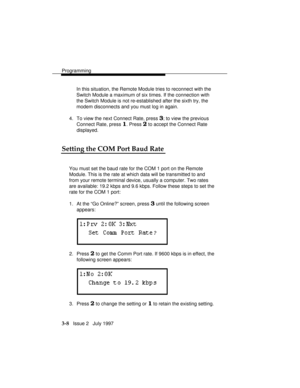 Page 52Programming
3-8   Issue 2   July 1997In this situation, the Remote Module tries to reconnect with the
Switch Module a maximum of six times. If the connection with
the Switch Module is not re-established after the sixth try, the
modem disconnects and you must log in again.
4. To view the next Connect Rate, press 
3; to view the previous
Connect Rate, press 
1. Press 2 to accept the Connect Rate
displayed.
Setting the COM Port Baud Rate
You must set the baud rate for the COM 1 port on the Remote
Module....