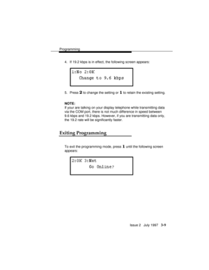 Page 53Programming
Issue 2   July 1997   3-9
4. If 19.2 kbps is in effect, the following screen appears:
5. Press 2 to change the setting or 1 to retain the existing setting.
NOTE:
If your are talking on your display telephone while transmitting data
via the COM port, there is not much difference in speed between
9.6 kbps and 19.2 kbps. However, if you are transmitting data only,
the 19.2 rate will be significantly faster.
Exiting Programming
To exit the programming mode, press 1 until the following screen...