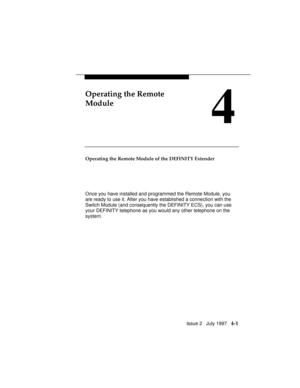 Page 54Issue 2   July 1997   4-1
Operating the Remote
Module
4
Operating the Remote Module of the DEFINITY Extender
Once you have installed and programmed the Remote Module, you
are ready to use it. After you have established a connection with the
Switch Module (and consequently the DEFINITY ECS), you can use
your DEFINITY telephone as you would any other telephone on the
system. 