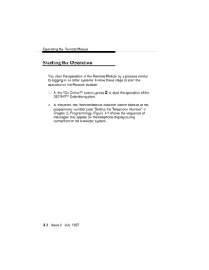 Page 55Operating the Remote Module
4-2   Issue 2   July 1997
Starting the Operation
You start the operation of the Remote Module by a process similar
to logging in on other systems. Follow these steps to start the
operation of the Remote Module:
1. At the “Go Online?” screen, press 
2 to start the operation of the
DEFINITY Extender system.
2. At this point, the Remote Module dials the Switch Module at the
programmed number (see “Setting the Telephone Number” in
Chapter 3, Programming). Figure 4-1 shows the...