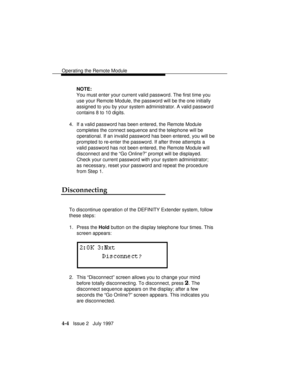 Page 57Operating the Remote Module
4-4   Issue 2   July 1997NOTE:
You must enter your current valid password. The first time you
use your Remote Module, the password will be the one initially
assigned to you by your system administrator. A valid password
contains 8 to 10 digits.
4. If a valid password has been entered, the Remote Module
completes the connect sequence and the telephone will be
operational. If an invalid password has been entered, you will be
prompted to re-enter the password. If after three...