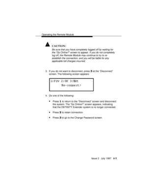 Page 58Operating the Remote Module
Issue 2   July 1997   4-5
! CAUTION:
Be sure that you have completely logged off by waiting for
the “Go Online?” screen to appear. If you do not completely
log off, the Remote Module may continue to try to re-
establish the connection, and you will be liable for any
applicable toll charges incurred.
3. If you do not want to disconnect, press 3 at the “Disconnect”
screen. The following screen appears:
4. Do one of the following:
nPress 1 to return to the “Disconnect” screen and...