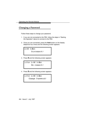 Page 59Operating the Remote Module
4-6   Issue 2   July 1997
Changing a Password
Follow these steps to change your password.
1. If you are not connected to the PBX, follow the steps in “Starting
the Operation” above to connect to the PBX.
2. Once you are connected, press the Hold button on the display
telephone four times and the following screen appears:
3. Press 3 and the following screen appears:
4. Press 3 and the following screen appears: 