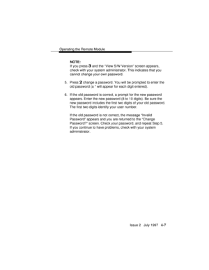 Page 60Operating the Remote Module
Issue 2   July 1997   4-7
NOTE:
If you press 
3 and the “View S/W Version” screen appears,
check with your system administrator. This indicates that you
cannot change your own password.
5. Press 
2 change a password. You will be prompted to enter the
old password (a * will appear for each digit entered).
6. If the old password is correct, a prompt for the new password
appears. Enter the new password (8 to 10 digits). Be sure the
new password includes the first two digits of...
