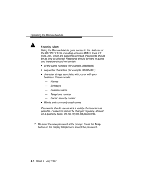 Page 61Operating the Remote Module
4-8   Issue 2   July 1997
! Security Alert:
Using the Remote Module gains access to the  features of
the DEFINITY ECS, including access to WATS lines, FX
lines, etc., which are subject to toll fraud. Passwords should
be as long as allowed. Passwords should be hard to guess
and therefore should not contain:
nall the same numbers (for example, 88888888)
nsequential characters (for example, 987654321)
ncharacter strings associated with you or with your
business. These include:
—...