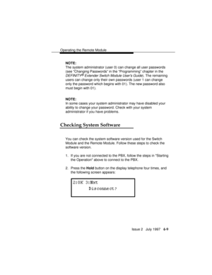 Page 62Operating the Remote Module
Issue 2   July 1997   4-9
NOTE:
The system administrator (user 0) can change all user passwords
(see “Changing Passwords” in the “Programming” chapter in the
DEFINITY® Extender Switch Module Users Guide). The remaining
users can change only their own passwords (user 1 can change
only the password which begins with 01). The new password also
must begin with 01).
NOTE:
In some cases your system administrator may have disabled your
ability to change your password. Check with your...