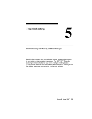 Page 64Issue 2   July 1997   5-1
Troubleshooting
5
Troubleshooting, LED Activity, and Error Messages
As with all equipment of a sophisticated nature, occasionally an error
in connection or transmission may occur. The DEFINITY Extender
system provides indication of any errors via light-emitting diodes
(LEDs) on the Remote and Switch Modules and by error messages on
the display telephone connected to the Remote Module. 