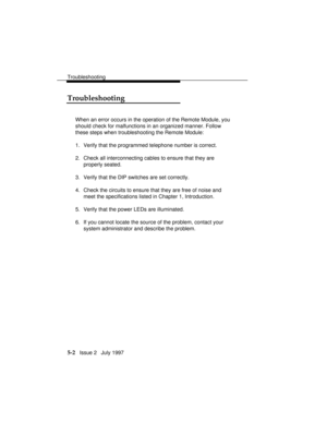 Page 65Troubleshooting
5-2   Issue 2   July 1997
Troubleshooting
When an error occurs in the operation of the Remote Module, you
should check for malfunctions in an organized manner. Follow
these steps when troubleshooting the Remote Module:
1. Verify that the programmed telephone number is correct.
2. Check all interconnecting cables to ensure that they are
properly seated.
3. Verify that the DIP switches are set correctly.
4. Check the circuits to ensure that they are free of noise and
meet the specifications...