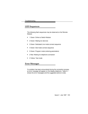 Page 66Troubleshooting
Issue 2   July 1997   5-3
LED Sequences
The following flash sequences may be observed on the Remote
Module:
n1 Green: Online to Switch Module
n2 Green: Waiting for dial tone
n3 Green: Dedicated Line mode connect sequence
n4 Green: Dial mode connect sequence
n5 Green: Program mode (entering parameters)
n2 Red: Waiting for telephone connection
n3 Yellow: Test mode
Error Messages
If a problem has been encountered during the connection process,
an error message will appear on the display...