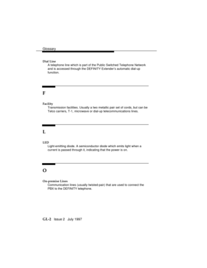 Page 70Glossary
GL-2   Issue 2   July 1997
Dial Line
A telephone line which is part of the Public Switched Telephone Network
and is accessed through the DEFINITY Extender’s automatic dial-up
function.
F
Facility
Transmission facilities. Usually a two metallic pair set of cords, but can be
Telco carriers, T-1, microwave or dial-up telecommunications lines.
L
LED
Light-emitting diode. A semiconductor diode which emits light when a
current is passed through it, indicating that the power is on.
O
On-premise Lines...