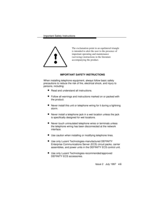 Page 10Important Safety Instructions
Issue 2   July 1997   vii
The exclamation point in an equilateral triangle
is intended to alert the user to the presence of
important operating and maintenance
(servicing) instructions in the literature
accompanying the product.
IMPORTANT SAFETY INSTRUCTIONS
When installing telephone equipment, always follow basic safety
precautions to reduce the risk of fire, electrical shock, and injury to
persons, including:
 nRead and understand all instructions.
 nFollow all warnings...