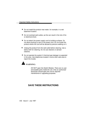 Page 11Important Safety Instructions
viii   Issue 3   July 1997
 nDo not install this product near water, for example, in a wet
basement location.
 nDo not overload wall outlets, as this can result in the risk of fire
or electrical shock.
 nDo not attach the power supply cord to building surfaces. Do
not allow anything to rest on the power cord. Do not locate this
product where the cord will be abused by persons walking on it.
nUnplug the product from the wall outlet before cleaning. Use a
damp cloth for...