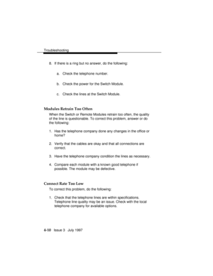 Page 101Troubleshooting
4-10   Issue 3   July 1997 8. If there is a ring but no answer, do the following:
a. Check the telephone number.
b. Check the power for the Switch Module.
c. Check the lines at the Switch Module.
Modules Retrain Too Often
When the Switch or Remote Modules retrain too often, the quality
of the line is questionable. To correct this problem, answer or do
the following:
1. Has the telephone company done any changes in the office or
home?
2. Verify that the cables are okay and that all...