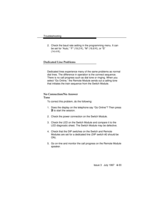 Page 102Troubleshooting
Issue 3   July 1997   4-11
2. Check the baud rate setting in the programming menu. It can
be set for “Auto,” “F” (19.2 K), “M” (16.8 K), or “S”
(14.4 K).
Dedicated Line Problems
Dedicated lines experience many of the same problems as normal
dial lines. The difference in operation is the connect sequence.
There is no call progress such as dial tone or ringing. When you
select “Go Online,” the Remote Module sends out a calling tone
that initiates the train sequence from the Switch Module....