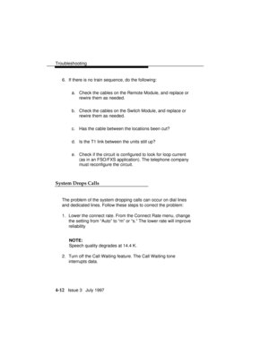 Page 103Troubleshooting
4-12   Issue 3   July 1997 6. If there is no train sequence, do the following:
a. Check the cables on the Remote Module, and replace or
rewire them as needed.
b. Check the cables on the Switch Module, and replace or
rewire them as needed.
c. Has the cable between the locations been cut?
d. Is the T1 link between the units still up?
e. Check if the circuit is configured to look for loop current
(as in an FSO/FXS application). The telephone company
must reconfigure the circuit.
System Drops...