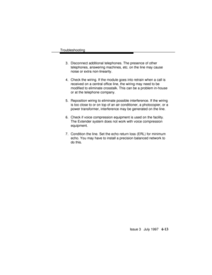 Page 104Troubleshooting
Issue 3   July 1997   4-13
3. Disconnect additional telephones. The presence of other
telephones, answering machines, etc. on the line may cause
noise or extra non-linearity.
4. Check the wiring. If the module goes into retrain when a call is
received on a central office line, the wiring may need to be
modified to eliminate crosstalk. This can be a problem in-house
or at the telephone company.
5. Reposition wiring to eliminate possible interference. If the wiring
is too close to or on top...