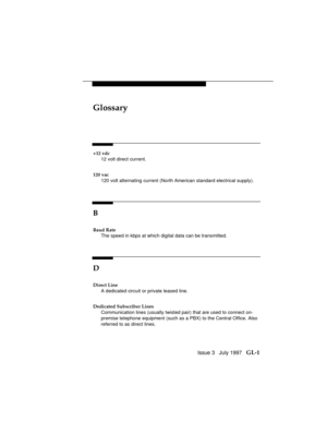 Page 105Issue 3   July 1997   GL-1
Glossary
+12 vdc
12 volt direct current.
120 vac
120 volt alternating current (North American standard electrical supply).
B
Baud Rate
The speed in kbps at which digital data can be transmitted.
D
Direct Line
A dedicated circuit or private leased line.
Dedicated Subscriber Lines
Communication lines (usually twisted pair) that are used to connect on-
premise telephone equipment (such as a PBX) to the Central Office. Also
referred to as direct lines. 