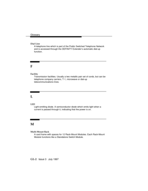 Page 106Glossary
GL-2   Issue 3   July 1997
Dial Line
A telephone line which is part of the Public Switched Telephone Network
and is accessed through the DEFINITY Extender’s automatic dial-up
function.
F
Facility
Transmission facilities. Usually a two metallic pair set of cords, but can be
telephone company carriers, T-1, microwave or dial-up
telecommunications lines.
L
LED
Light-emitting diode. A semiconductor diode which emits light when a
current is passed through it, indicating that the power is on.
M...
