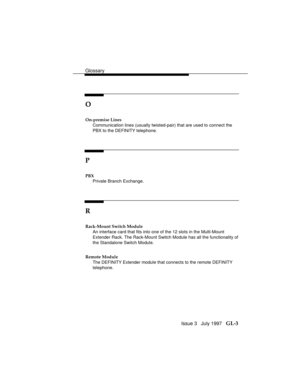 Page 107Glossary
Issue 3   July 1997   GL-3
O
On-premise Lines
Communication lines (usually twisted-pair) that are used to connect the
PBX to the DEFINITY telephone.
P
PBX
Private Branch Exchange.
R
Rack-Mount Switch Module
An interface card that fits into one of the 12 slots in the Multi-Mount
Extender Rack. The Rack-Mount Switch Module has all the functionality of
the Standalone Switch Module.
Remote Module
The DEFINITY Extender
 module that connects to the remote DEFINITY
telephone. 