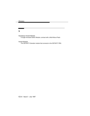 Page 108Glossary
GL-4   Issue 3   July 1997
S
Standalone Switch Module
A single enclosed Switch Module; contrast with a Multi-Mount Rack
Switch Module
The DEFINITY Extender module that connects to the DEFINITY PBX. 