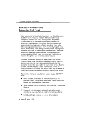 Page 13Customer Support Information
x   Issue 3   June 1997
Security of Your System:
Preventing Toll Fraud
As a customer of a new telephone system, you should be aware
that there is an increasing problem of telephone toll fraud.
Telephone toll fraud can occur in many forms, despite the
numerous efforts of telephone companies and telephone
equipment manufacturers to control it. Some individuals use
electronic devices to prevent or falsify records of these calls.
Others charge calls to someone else’s number by...