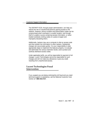 Page 14Customer Support Information
Issue 3   July 1997   xi
The DEFINITY ECS, through proper administration, can help you
reduce the risk of unauthorized persons gaining access to the
network. However, phone numbers and authorization codes can be
compromised when overheard in a public location, lost through
theft of a wallet or purse containing access information, or when
treated carelessly (writing codes on a piece of paper and
improperly discarding them).
Additionally, hackers may use a computer to dial an...