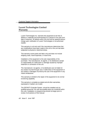 Page 15Customer Support Information
xii   Issue 3   June 1997
Lucent Technologies Limited
Warranty
Lucent Technologies Inc. warrants this equipment to be free of
defects in materials and workmanship for a period of one year from
date of shipment. All defects within this time will be repaired without
charge upon notification of Lucent Technologies or its authorized
reseller.
This warranty is null and void if the manufacturer determines that
any modifications have been made to the unit or the unit has been...