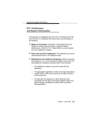 Page 16Customer Support Information
Issue 3   July 1997   xiii
FCC Notification
and Repair Information
This equipment is registered with the FCC in accordance with Part
68 of its rules. In compliance with those rules, you are advised of
the following:
 nMeans of Connection. Connection of this equipment to the
telephone network shall be through a standard network
interface jack, USOC RJ11C. These USOCs must be ordered
from your telephone company.
 nParty Lines and Coin Telephones. This equipment can not be
used...