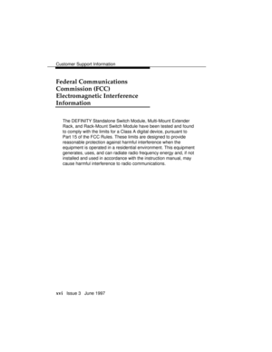 Page 19Customer Support Information
xvi   Issue 3   June 1997
Federal Communications
Commission (FCC)
Electromagnetic Interference
Information
The DEFINITY Standalone Switch Module, Multi-Mount Extender
Rack, and Rack-Mount Switch Module have been tested and found
to comply with the limits for a Class A digital device, pursuant to
Part 15 of the FCC Rules. These limits are designed to provide
reasonable protection against harmful interference when the
equipment is operated in a residential environment. This...