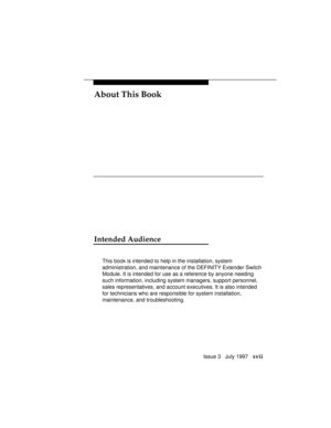 Page 20About This Book
Issue 3   July 1997   xvii
Intended Audience
This book is intended to help in the installation, system
administration, and maintenance of the DEFINITY Extender Switch
Module. It is intended for use as a reference by anyone needing
such information, including system managers, support personnel,
sales representatives, and account executives. It is also intended
for technicians who are responsible for system installation,
maintenance, and troubleshooting. 