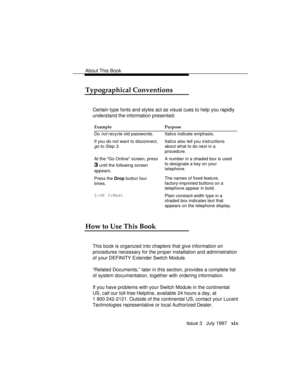 Page 22About This Book
Issue 3   July 1997   xix
Typographical Conventions
Certain type fonts and styles act as visual cues to help you rapidly
understand the information presented:
Example Purpose
Do 
not recycle old passwords. Italics indicate emphasis.
If you do not want to disconnect,
go to Step 3.
Italics also tell you instructions
about what to do next in a
procedure.
At the Go Online screen, press
3 until the following screen
appears.A number in a shaded box is used
to designate a key on your
telephone....