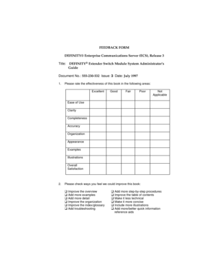 Page 27FEEDBACK FORM
DEFINITY® Enterprise Communications Server (ECS), Release 3
Title:  DEFINITY
® Extender Switch Module System Administrator’s
Guide
Document No.: 555-230-532  Issue: 3  Date: July 1997
1.  Please rate the effectiveness of this book in the following areas:
Excellent Good Fair Poor Not
Applicable
Ease of Use
Clarity
Completeness
Accuracy
Organization
Appearance
Examples
Illustrations
Overall
Satisfaction
2. Please check ways you feel we could improve this book:
q Improve the overviewq Add more...