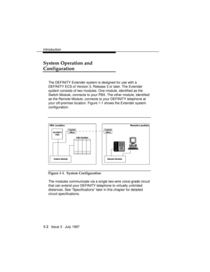 Page 30Introduction
1-2   Issue 3   July 1997
System Operation and
Configuration
The DEFINITY Extender system is designed for use with a
DEFINITY ECS of Version 3, Release 3 or later. The Extender
system consists of two modules. One module, identified as the
Switch Module, connects to your PBX. The other module, identified
as the Remote Module, connects to your DEFINITY telephone at
your off-premise location. Figure 1-1 shows the Extender system
configuration.
Figure 1-1.  System Configuration
The modules...