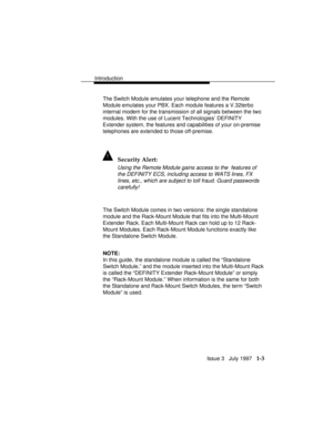 Page 31Introduction
Issue 3   July 1997   1-3
The Switch Module emulates your telephone and the Remote
Module emulates your PBX. Each module features a V.32terbo
internal modem for the transmission of all signals between the two
modules. With the use of Lucent Technologies’ DEFINITY
Extender system, the features and capabilities of your on-premise
telephones are extended to those off-premise.
! Security Alert:
Using the Remote Module gains access to the  features of
the DEFINITY ECS, including access to WATS...