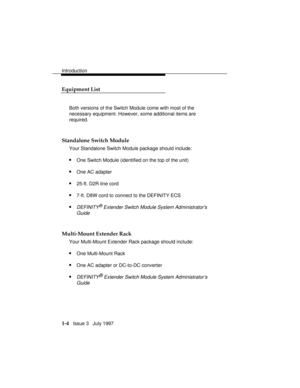 Page 32Introduction
1-4   Issue 3   July 1997
Equipment List
Both versions of the Switch Module come with most of the
necessary equipment. However, some additional items are
required.
Standalone Switch Module
Your Standalone Switch Module package should include:
nOne Switch Module (identified on the top of the unit)
nOne AC adapter
n25-ft. D2R line cord
n7-ft. D8W cord to connect to the DEFINITY ECS
nDEFINITY® Extender Switch Module System Administrators
Guide
Multi-Mount Extender Rack
Your Multi-Mount Extender...