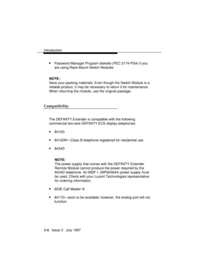 Page 34Introduction
1-6   Issue 3   July 1997
nPassword Manager Program diskette (PEC 2174-PSA) if you
are using Rack-Mount Switch Modules
NOTE:
Save your packing materials. Even though the Switch Module is a
reliable product, it may be necessary to return it for maintenance.
When returning the module, use the original package.
Compatibility
The DEFINITY Extender
 is compatible with the following
commercial two-wire DEFINITY ECS display telephones:
n8410D
n8410DR—Class B telephone registered for residential...