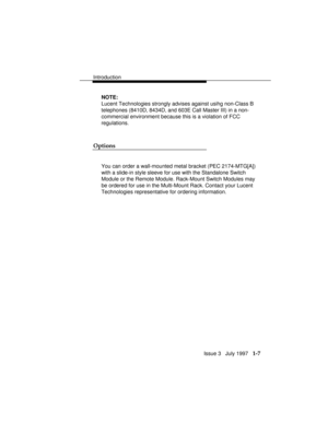 Page 35Introduction
Issue 3   July 1997   1-7
NOTE:
Lucent Technologies strongly advises against usihg non-Class B
telephones (8410D, 8434D, and 603E Call Master III) in a non-
commercial environment because this is a violation of FCC
regulations.
Options
You can order a wall-mounted metal bracket (PEC 2174-MTG[A])
with a slide-in style sleeve for use with the Standalone Switch
Module or the Remote Module. Rack-Mount Switch Modules may
be ordered for use in the Multi-Mount Rack. Contact your Lucent
Technologies...