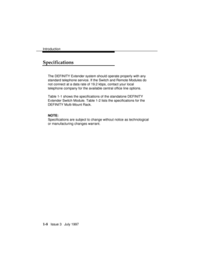 Page 36Introduction
1-8   Issue 3   July 1997
Specifications
The DEFINITY Extender system should operate properly with any
standard telephone service. If the Switch and Remote Modules do
not connect at a data rate of 19.2 kbps, contact your local
telephone company for the available central office line options.
Table 1-1 shows the specifications of the standalone DEFINITY
Extender Switch Module. Table 1-2 lists the specifications for the
DEFINITY Multi-Mount Rack.
NOTE:
Specifications are subject to change...