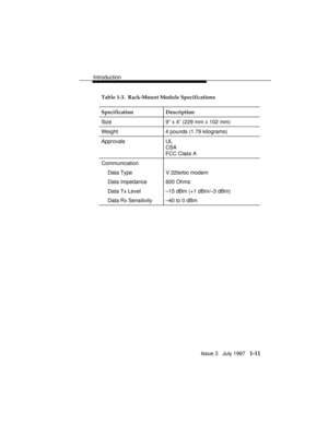 Page 39Introduction
Issue 3   July 1997   1-11
Table 1-3.  Rack-Mount Module Specifications
Specification Description
Size 9” x 4” (229 mm x 102 mm)
Weight 4 pounds (1.79 kilograms)
Approvals UL
CSA
FCC Class A
Communication
Data Type V.32terbo modem
Data Impedance 600 Ohms
Data Tx Level –15 dBm (+1 dBm/–3 dBm)
Data Rx Sensitivity –40 to 0 dBm 