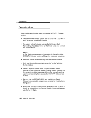 Page 40Introduction
1-12   Issue 3   July 1997
Considerations
Keep the following in mind when you use the DEFINITY Extender
system:
nThe DEFINITY Extender system is to be used with a DEFINITY
ECS of Version 3, Release 3 or later.
nNo custom calling features, such as Call Waiting or Call
Forwarding, should be ordered for the line to which you connect
the Switch Module.
NOTE:
A Call Waiting tone causes an interruption in the call, and the
DEFINITY Extender system will begin the reconnect sequence.
nSessions can...