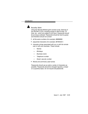 Page 41Introduction
Issue 3   July 1997   1-13
! Security Alert:
Using the Remote Module gains access to the  features of
the DEFINITY ECS, including access to WATS lines, FX
lines, etc., which are subject to toll fraud. Passwords should
be as long as allowed. Passwords should be hard to guess
and therefore should not contain:
nall the same numbers (for example, 88888888)
nsequential characters (for example, 987654321)
ncharacter strings associated with you or with the remote
user or with your business. These...