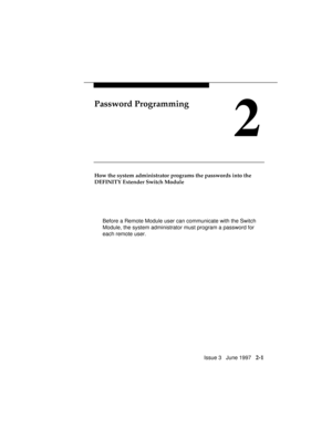 Page 42Issue 3   June 1997   2-1
Password Programming
2
How the system administrator programs the passwords into the
DEFINITY Extender Switch Module
Before a Remote Module user can communicate with the Switch
Module, the system administrator must program a password for
each remote user. 