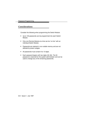 Page 43Password Programming
2-2   Issue 3   July 1997
Considerations
Consider the following when programming the Switch Module:
nUp to 100 passwords can be programmed into each Switch
Module.
nOnly one Remote Module at a time can be “on-line” with an
individual Switch Module.
nPasswords are retained in non-volatile memory and are not
affected by power outages.
nAll passwords must contain 8 to 10 digits.
nEach password begins with two digits (00–99). The 00
password is reserved for the system administrator and...