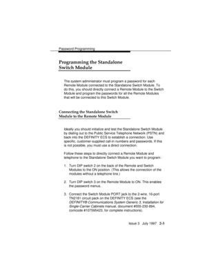 Page 44Password Programming
Issue 3   July 1997   2-3
Programming the Standalone
Switch Module
The system administrator must program a password for each
Remote Module connected to the Standalone Switch Module. To
do this, you should directly connect a Remote Module to the Switch
Module and program the passwords for all the Remote Modules
that will be connected to this Switch Module.
Connecting the Standalone Switch
Module to the Remote Module
Ideally you should initialize and test the Standalone Switch Module...