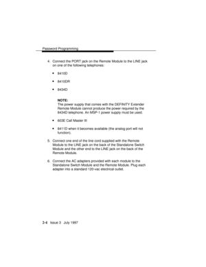 Page 45Password Programming
2-4   Issue 3   July 1997 4. Connect the PORT jack on the Remote Module to the LINE jack
on one of the following telephones:
n8410D
n8410DR
n8434D
NOTE:
The power supply that comes with the DEFINITY Extender
Remote Module cannot produce the power required by the
8434D telephone. An MSP-1 power supply must be used.
n603E Call Master III
n8411D when it becomes available (the analog port will not
function).
5. Connect one end of the line cord supplied with the Remote
Module to the LINE...
