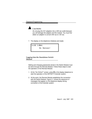 Page 46Password Programming
Issue 3   July 1997   2-5
! CAUTION:
Do not plug the A/C adapters into a 240-vac outlet because
you will damage the adapter and the module. You must first
obtain an adapter to convert 240 vac to 120 vac.
7. The display on the telephone initializes and reads:
Logging Into the Standalone Switch
Module
Setting and changing passwords stored in the Switch Module must
be done through the Remote Module. Follow these steps to start
the operation of the Remote Module:
1. At the “Go Online?”...